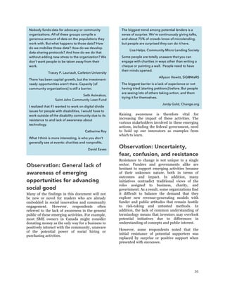 30
Observation: General lack of
awareness of emerging
opportunities for advancing
social good
Many of the findings in this document will not
be new or novel for readers who are already
embedded in social innovation and community
engagement. However, respondents often
referred to the lack of awareness in the general
public of these emerging activities. For example,
most SME owners in Canada might consider
donating money as the only way for a business to
positively interact with the community, unaware
of the potential power of social hiring or
purchasing activities.
Raising awareness is therefore vital for
increasing the impact of these activities. The
various stakeholders involved in these emerging
actions, including the federal government, need
to hold up our innovators as examples from
which to learn.
Observation: Uncertainty,
fear, confusion, and resistance
Resistance to change is not unique to a single
sector. Funders and governments alike are
hesitant to support emerging activities because
of their unknown nature, both in terms of
outcomes and impact. In addition, many
initiatives contradict traditional views of the
roles assigned to business, charity, and
government. As a result, some organizations find
it difficult to balance the demand that they
explore new revenue-generating models with
funder and public attitudes that remain hostile
to risk-taking and untested methods. In
addition, the lack of common understanding of
terminology means that investors may overlook
potential initiatives due to differences in
understanding of concepts and public interest.
However, some respondents noted that the
initial resistance of potential supporters was
replaced by surprise or positive support when
presented with successes.
Nobody funds data for advocacy or community
organizations. All of these groups compile a
generous amount of data on the populations they
work with. But what happens to those data? How
do we mobilize those data? How do we develop
data-sharing protocols? And how do we do that
without adding new stress to the organization? We
don’t want people to be taken away from their
work.
Tracey P. Lauriault, Carleton University
There has been capital growth, but the investment-
ready opportunities aren’t there. Capacity [of
community organizations] is still a barrier.
Seth Asimakos,
Saint John Community Loan Fund
I realized that if I wanted to work on digital divide
issues for people with disabilities, I would have to
work outside of the disability community due to its
resistance to and lack of awareness about
technology.
Catherine Roy
What I think is more interesting, is who you don’t
generally see at events: charities and nonprofits.
David Eaves
The biggest trend among potential lenders is a
sense of surprise. We’re continuously giving talks,
and about 75% of crowds know of microlending,
but people are surprised they can do it here.
Lisa Helps, Community Micro Lending Society
Some people are totally unaware that you can
engage with charities in ways other than writing a
cheque or painting a wall. People need to have
their minds opened.
Allyson Hewitt, SiG@MaRS
The biggest barrier is a lack of experience or not
having tried [starting petitions] before. But people
are seeing lots of others taking action, and them
trying it for themselves.
Jordy Gold, Change.org
 