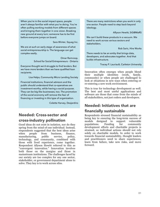 31
Needed: Cross-sector and
cross-industry pollination
Good ideas do not exist in isolation, nor do they
spring from the mind of one individual. Instead,
respondents suggested that the best ideas arise
when people from business, finance,
manufacturing, public service, policy,
technology, and community, combined with
those with lived experience, come together.
Respondent Allyson Hewitt referred to this as
“convergent innovation.” Innovation involves
both those on the margins and those in
mainstream institutions. The challenges faced by
our society are too complex for any one sector,
stakeholder, or government department alone to
solve. They key is to work across silos.
Innovation often emerges when people blend
their multiple identities (work, family,
community) or when people are challenged to
look at situations in new ways when entering or
re-entering a new work environment.
This is true for technology development as well.
The best and most useful applications and
software are those that come from the minds of
all stakeholders, not just coders and developers.
Needed: Initiatives that are
financially sustainable
Respondents stressed financial sustainability as
being key to ensuring the long-term success of
models designed to support vulnerable
populations. Funding for community
development efforts and charitable projects is
strained, so individual actions should not rely
solely on charitable models. In order to work
towards financial sustainability, thought leaders
and practitioners need to share experiences,
learn from failure, take new risks, and move
forward.
When you’re in the social impact space, people
aren’t always familiar with what you’re doing. You're
often pulling working models from different spaces
and bringing them together in one vision. Breaking
new ground at every turn; someone has to be first
before everyone jumps on board.
Sara Winter, Squag Inc.
We are at such an early stage of awareness of what
social entrepreneurship is. The language can get
complex easily.
Omar Ramroop,
School for Social Entrepreneurs - Ontario
Everyone thought we’d struggle to find lenders. But
we have more lenders than we have qualified loan
recipients.
Lisa Helps, Community Micro Lending Society
Financial institutions, financial advisors and the
public should understand that co-operatives are
investment-worthy, while having a social purpose.
They can be big like businesses, too. The promotion
of the social economy will remove the fear of
financing or investing in this type of organization.
Colette Harvey, Desjardins
There are many restrictions when you work in only
one sector. People need to step back beyond
ideology.
Allyson Hewitt, SiG@MaRS
We can’t build these products in a vacuum. We
need to work across various sectors and
stakeholders.
Rob Saric, Hire Works
There needs to be an entity that brings data,
developers, and advocates together. And that
builds infrastructure.
Tracey P. Lauriault, Carleton University
 