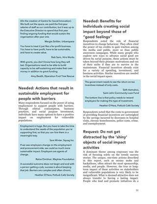 32
Needed: Actions that result in
sustainable employment for
people with barriers
Many respondents focused on the power of using
employment to support people with barriers.
Through ethical consumption, business
practices, and social purpose investment,
individuals have many options to have a positive
impact on employment for vulnerable
populations.
Needed: Benefits for
individuals creating social
impact beyond those of
“good feelings”
Respondents noted the role of financial
incentives to change behaviour. They often cited
the power of tax credits to gain traction among
the media and public, more so than public
awareness campaigns. While many people who
explore new ways to advance social good are
driven by social purpose, these actions must be
taken beyond their primary motivations and out
of their niche if they are to survive in the
mainstream. Financial incentives already exist
for a variety of spending, investment, and
business activities. Similar incentives are needed
in the social impact space.
Respondents noted that the costs to government
of providing financial incentives are outweighed
by the savings incurred by decreases in hospital
visits, chronic homelessness, police costs, crime,
and unemployment.
Request: Do not get
distracted by the ‘shiny’
objects of social impact
activities
A dominant theme among responses was the
risk of focusing solely on the trendy success
stories. The unique, one-time actions described
in this report, such as money mobs and
hackathons, often attract the most sponsorship,
media, and people. However, the true or long-
term impact of these activities on stakeholders
and vulnerable populations is very likely to be
insignificant. What is deemed attractive does not
always transfer to having a lasting impact.
People who lead and promote initiatives do a
(On the creation of Centre for Social Innovation)
We built out the space, we paid the first-year
salaries of staff as our contribution, but it was up to
the Executive Director to spend that first year
finding ongoing funding that would sustain the
organization after year one.
Margie Zeilder, Urbanspace
You have to treat it just like a for-profit business.
You have to have profit, have to be sustainable,
and have to create value.
Rob Saric, Hire Works
With grants, you don’t know how long they will
last. Organizations need to be able to build
capacity to be self-sustaining and make their own
money in addition to grant funding.
Amy Beaith, Operation Fruit Tree Rescue
Employment is huge. But you have to take the time
to understand the needs of the population you’re
supporting first, so that you can hire them in a
meaningful way.
Sara Winter, Squag Inc.
If we saw employers change on the employment
and procurement side, we could so much more
sustainable impact. Employers are agents of
change.
Ratna Omidvar, Maytree Foundation
A successful outcome does not begin and end with
a person getting a job; success is about keeping
that job. Barriers are complex and often chronic.
Heather O’Hara, Potluck Café Society
The government needs to see the return on tax
incentives instead of only costs.
Seth Asimakos,
Saint John Community Loan Fund
The bottom line is that policy needs to reward
employers for making this type of investment.
Heather O’Hara, Potluck Café Society
 