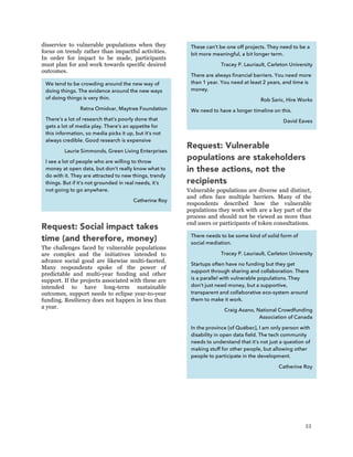 33
disservice to vulnerable populations when they
focus on trendy rather than impactful activities.
In order for impact to be made, participants
must plan for and work towards specific desired
outcomes.
Request: Social impact takes
time (and therefore, money)
The challenges faced by vulnerable populations
are complex and the initiatives intended to
advance social good are likewise multi-faceted.
Many respondents spoke of the power of
predictable and multi-year funding and other
support. If the projects associated with these are
intended to have long-term sustainable
outcomes, support needs to eclipse year-to-year
funding. Resiliency does not happen in less than
a year.
Request: Vulnerable
populations are stakeholders
in these actions, not the
recipients
Vulnerable populations are diverse and distinct,
and often face multiple barriers. Many of the
respondents described how the vulnerable
populations they work with are a key part of the
process and should not be viewed as more than
end users or participants of token consultations.
We tend to be crowding around the new way of
doing things. The evidence around the new ways
of doing things is very thin.
Ratna Omidvar, Maytree Foundation
There’s a lot of research that’s poorly done that
gets a lot of media play. There’s an appetite for
this information, so media picks it up, but it’s not
always credible. Good research is expensive
Laurie Simmonds, Green Living Enterprises
I see a lot of people who are willing to throw
money at open data, but don’t really know what to
do with it. They are attracted to new things, trendy
things. But if it’s not grounded in real needs, it’s
not going to go anywhere.
Catherine Roy
These can’t be one off projects. They need to be a
bit more meaningful, a bit longer term.
Tracey P. Lauriault, Carleton University
There are always financial barriers. You need more
than 1 year. You need at least 2 years, and time is
money.
Rob Saric, Hire Works
We need to have a longer timeline on this.
David Eaves
There needs to be some kind of solid form of
social mediation.
Tracey P. Lauriault, Carleton University
Startups often have no funding but they get
support through sharing and collaboration. There
is a parallel with vulnerable populations. They
don’t just need money, but a supportive,
transparent and collaborative eco-system around
them to make it work.
Craig Asano, National Crowdfunding
Association of Canada
In the province [of Québec], I am only person with
disability in open data field. The tech community
needs to understand that it’s not just a question of
making stuff for other people, but allowing other
people to participate in the development.
Catherine Roy
 