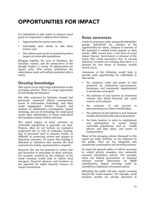 34
OPPORTUNITIES FOR IMPACT
For individuals to take action to advance social
good, it is important to address three factors:
 Opportunities for action must exist;
 Individuals must decide to take these
actions; and
 The actions must result in sustained positive
impact on vulnerable populations.
Bringing together the scan of literature, the
Canadian context, and the perspectives of the
thought leaders, a variety of opportunities for
impact arise. This section synthesizes the
observations made and outlines potential calls to
action.
Develop knowledge
This report covers early-stage information on the
emerging activities. There is a large opportunity
for knowledge development.
The GSS conducted by Statistics Canada had
previously measured ethical consumerism,
access to information technology, and other
social engagement. Further research and
analysis on collaborative consumption, impact
investing, and use of technology for social good
would allow stakeholders to better understand
the Canadian context of these activities.
The actual impact of these activities on
vulnerable populations is generally not clear.
Projects often do not include an evaluation
component due to lack of evaluation funding,
lack of perceived need to measure results, or
difficulty in connecting actions and outputs to
long-term outcomes. To ensure that funding is
allocated to initiatives that present the best
outcomes for society, measurement is required.
Research also has the potential to reduce fear
and hesitation to participate in these activities.
For example, research on the resiliency of the
social economy would help to inform fund
managers, financial advisors, and investors on
the potential for stable financial returns via
impact investments.
Raise awareness
A lack of awareness exists among all stakeholder
groups. Individuals are unaware of the
opportunities for action. Industry is unaware of
the potential to embed social purpose in their
sectors. SME owners have a low level of social
impact literacy. Government is unaware of the
issues that social innovators face in moving
initiatives forward, not realizing that there is a
demand for new forms of business models
(Laird, 2012).
Awareness of the following would help to
provide more opportunities for individuals to
take action:
 the existence, value and power of data
produced by institutions (governments,
businesses, and community organizations)
to producing social good
 the existence of and interest in investment
vehicles that blend financial and social
returns on investment
 the existence of and interest in
microinvesting via online crowdfunding
 the existence of and interest in new business
models that blend profit and social purpose
 the basic barriers to entry to employment
and participation in society facing
vulnerable populations, such as mobile
phones and data plans, and access to
transportation
Many of the emerging actions discussed in this
report are niche activities, or are unknown by
the public. They are not integrated into
mainstream consumption and investing systems.
To reach the general public, it will be necessary
to embed activity examples into commonly
accessed information sources. For example,
when the federal government or financial
advisors provide information on RRSP
contributions, impact investing could be
included as a legitimate investment option.
Educating the public will also require reaching
beyond the ‘usual suspects’. For example, social
business models are already discussed in
 