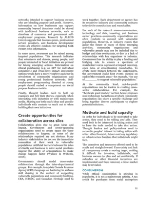 35
networks intended to support business owners
who are blending purpose and profit. However,
information on how businesses can support
community beyond donations could be shared
with traditional business networks, such as
chambers of commerce and government self-
employment programs. Research by ALLIES
(2012) suggests that business peers, professional
service providers, and business development
events are effective conduits for targeting SME
owners with information.
In some cases, awareness can be raised among
targeted populations. This research indicates
that volunteers and donors, young people, and
people interested in ‘local’ initiatives are primed
for taking emerging actions. Information on
ethical purchasing (e.g. an SPP for individual
consumers) and retail-level impact investment
options would have a more receptive audience in
newsletters of community organizations and
young professional business networks. Self-
employment programming directed at young
people should embed a component on social
purpose business models.
Finally, thought leaders need to hold up
examples and tell their stories, especially when
interacting with industries or with mainstream
media. Sharing can both spark ideas and provide
individuals with contacts to reach out to when
building their own initiatives.
Create opportunities for
collaboration across silos
Collaboration gives rise to great ideas and
impact. Government and sector-spanning
organizations need to create space for these
collaborations to happen, as some of the
relationships required are not obvious. Many
industry stakeholders do not see the immediate
connection of their work to vulnerable
populations. Artificial barriers between the roles
of charity and business to solve social problems
impede the ability of organizations to make
change happen faster (Wallace & Wilhelm,
2006).
Governments should model cross-sector
collaboration through the inter-departmental
groups. For example, to update Canada Revenue
Agency (CRA) language on bartering to address
skill sharing in the context of supporting
vulnerable populations and community building,
CRA, HRSDC, and Canadian Heritage need to
work together. Each department or agency has
its respective industry and community contacts
to invite for consultations and roundtables.
For each of the research areas—consumerism,
technology and data, investing, and business
owner practices—community organizations are
often conduits to connect with vulnerable
populations. However, at industry events that
guide the future of many of these emerging
activities, community organizations and
vulnerable people may not be included due to
budget and time constraints, or due to a lack of
relationships with key organizers in industry.
Government has the ability to play a funding and
bridging role to ensure a spectrum of
stakeholder voices is present at impact investing,
open data, or crowdfunding roundtables. To
create more bridges between the stakeholders,
the government could host events themed on
each of the research areas—for example, “the use
of _______ to support vulnerable populations.”
At the community level, not-for-profit
organizations can be leaders in creating cross-
sector collaborations. For example, the
“Replicate good models” section below proposes
non-technology hackathons at which community
organization can share a specific challenge and
bring together diverse participants to explore
potential solutions.
Motivate and build capacity
In order for individuals to be motivated to take
action, they need to be willing and able. They
need both to be interested in taking action and
to have the tools needed to take that action.
Thought leaders and policy-makers need to
reconcile peoples’ interest in taking action with
other, often financial, drivers and any regulatory
or infrastructure barriers that individuals might
face.
The incentives and resources offered need to be
stable and straightforward. Uncertainty and lack
of transparency create a moving target, making
it difficult for investors, individuals, and
business owners to plan and act confidently. If
subsidies or other financial incentives are
implemented and then removed, a false market
may be revealed.
CONSUMERISM
While ethical consumption is growing in
popularity, it is not a mainstream activity. A tax
credit for purchases from social enterprises
 