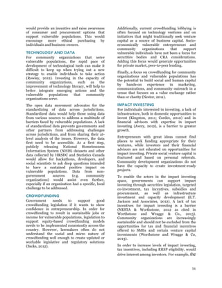 36
would provide an incentive and raise awareness
of consumer and procurement options that
support vulnerable populations. This would
encourage more ethical purchasing by
individuals and business owners.
TECHNOLOGY AND DATA
For community organizations that serve
vulnerable populations, the rapid pace of
development of technological tools can make it
difficult to keep up when trying out a new
strategy to enable individuals to take action
(Rowley, 2012). Investing in the capacity of
community organizations, such as the
improvement of technology literacy, will help to
better integrate emerging actions and the
vulnerable populations that community
organizations serve.
The open data movement advocates for the
standardizing of data across jurisdictions.
Standardized data would help those using data
from various sources to address a multitude of
barriers faced by vulnerable populations. A lack
of standardized data prevents governments and
other partners from addressing challenges
across jurisdictions, and from sharing their at-
level analysis of the issues. However, the data
first need to be accessible. As a first step,
publicly releasing National Homelessness
Information System (NHIS) datasets and other
data collected by HRSDC and Statistics Canada
would allow for hackathons, developers, and
social scientists to ask deep questions intended
to have a sustained positive impact on
vulnerable populations. Data from non-
government sources (e.g. community
organizations) would assist even further,
especially if an organization had a specific, local
challenge to be addressed.
CROWDFUNDING
Government needs to support good
crowdfunding legislation if it wants to show
confidence in entrepreneurship. In order for
crowdfunding to result in sustainable jobs or
income for vulnerable populations, legislation to
support equity-based crowdfunding models
needs to be implemented consistently across the
country. However, lawmakers often do not
understand the social and micro nature of
crowdfunding well enough to create updated or
workable legislative and regulatory solutions
(Sacks, 2012).
Additionally, current crowdfunding lobbying is
often focused on technology ventures and on
initiatives that might traditionally seek venture
capital as a source of business capital. Socio-
economically vulnerable entrepreneurs and
community organizations that support
vulnerable individuals have not been a focus for
securities bodies and CRA considerations.
Adding this focus would generate opportunities
for private market, peer-to-peer lending.
Finally, a focus on crowdfunding for community
organizations and vulnerable populations has
the potential to build social and human capital
by hands-on experience in marketing,
communications, and community outreach in a
venue that focuses on a value exchange rather
than or charity (Nestor, 2011).
IMPACT INVESTING
For individuals interested in investing, a lack of
infrastructure, both in domestic opportunities to
invest (Kingston, 2011; Cordes, 2010) and in
financial advisors with expertise in impact
investing (Avery, 2012), is a barrier to greater
growth.
Entrepreneurs with great ideas cannot find
places to seek funding appropriate for their
ventures, while investors and their financial
advisors are not educated on opportunities for
impact investing. Private social venture capital is
fractured and based on personal referrals.
Community development organizations do not
have the capacity to create investment-ready
projects.
To enable the actors in the impact investing
space, governments can support impact
investing through securities legislation, targeted
co-investment, tax incentives, subsidies and
procurement, as well as infrastructure
investment and capacity development (E.T.
Jackson and Associates, 2012). A lack of tax
incentives for impact investing is a barrier
(NESTA & Worthstone, 2012 as cited in
Worthstone and Wragge & Co., 2013).
Community organizations are increasingly
sustainable and should not be excluded from the
opportunities for tax and financial incentives
offered to SMEs and certain venture capital
investments (Worthstone and Wragge & Co,
2013).
In order to increase levels of impact investing,
tax incentives, including RRSP eligibility, would
drive interest among investors. For example, the
 