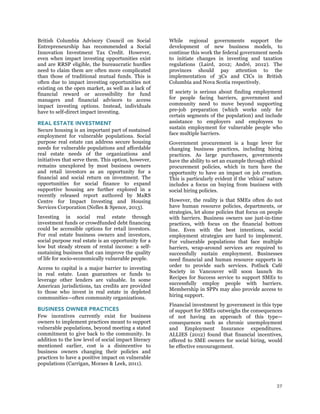 37
British Columbia Advisory Council on Social
Entrepreneurship has recommended a Social
Innovation Investment Tax Credit. However,
even when impact investing opportunities exist
and are RRSP eligible, the bureaucratic hurdles
need to claim them are often more complicated
than those of traditional mutual funds. This is
often due to impact investing opportunities not
existing on the open market, as well as a lack of
financial reward or accessibility for fund
managers and financial advisors to access
impact investing options. Instead, individuals
have to self-direct impact investing.
REAL ESTATE INVESTMENT
Secure housing is an important part of sustained
employment for vulnerable populations. Social
purpose real estate can address secure housing
needs for vulnerable populations and affordable
real estate needs of the organizations and
initiatives that serve them. This option, however,
remains unexplored by most business owners
and retail investors as an opportunity for a
financial and social return on investment. The
opportunities for social finance to expand
supportive housing are further explored in a
recently released report authored by MaRS
Centre for Impact Investing and Housing
Services Corporation (Nelles & Spence, 2013).
Investing in social real estate through
investment funds or crowdfunded debt financing
could be accessible options for retail investors.
For real estate business owners and investors,
social purpose real estate is an opportunity for a
low but steady stream of rental income: a self-
sustaining business that can improve the quality
of life for socio-economically vulnerable people.
Access to capital is a major barrier to investing
in real estate. Loan guarantees or funds to
leverage other lenders are valuable. In some
American jurisdictions, tax credits are provided
to those who invest in real estate in depleted
communities—often community organizations.
BUSINESS OWNER PRACTICES
Few incentives currently exist for business
owners to implement practices meant to support
vulnerable populations, beyond meeting a stated
commitment to give back to the community. In
addition to the low level of social impact literacy
mentioned earlier, cost is a disincentive to
business owners changing their policies and
practices to have a positive impact on vulnerable
populations (Carrigan, Moraes & Leek, 2011).
While regional governments support the
development of new business models, to
continue this work the federal government needs
to initiate changes in investing and taxation
regulations (Laird, 2012; André, 2012). The
provinces should pay attention to the
implementation of 3Cs and CICs in British
Columbia and Nova Scotia respectively.
If society is serious about finding employment
for people facing barriers, government and
community need to move beyond supporting
pre-job preparation (which works only for
certain segments of the population) and include
assistance to employers and employees to
sustain employment for vulnerable people who
face multiple barriers.
Government procurement is a huge lever for
changing business practices, including hiring
practices. As large purchasers, governments
have the ability to set an example through ethical
procurement policies, which in turn have the
opportunity to have an impact on job creation.
This is particularly evident if the ‘ethical’ nature
includes a focus on buying from business with
social hiring policies.
However, the reality is that SMEs often do not
have human resource policies, departments, or
strategies, let alone policies that focus on people
with barriers. Business owners use just-in-time
practices, with focus on the financial bottom
line. Even with the best intentions, social
employment strategies are hard to implement.
For vulnerable populations that face multiple
barriers, wrap-around services are required to
successfully sustain employment. Businesses
need financial and human resource supports in
order to provide such services. Potluck Café
Society in Vancouver will soon launch its
Recipes for Success service to support SMEs to
successfully employ people with barriers.
Membership in SPPs may also provide access to
hiring support.
Financial investment by government in this type
of support for SMEs outweighs the consequences
of not having an approach of this type—
consequences such as chronic unemployment
and Employment Insurance expenditures.
ALLIES (2012) found that financial incentives,
offered to SME owners for social hiring, would
be effective encouragement.
 