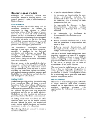 38
Replicate good models
Contingent on community interest and
sustainable, long-term funding sources, this
research uncovers a variety of initiatives that are
highly replicable.
CONSUMERISM
Money mobs have yet to have a strong focus on
vulnerable populations, but present an
opportunity to draw attention to ethical
purchasing options. While the impact of money
mobs is low, a series of small purchasing
gestures can make an impact on an individual or
a charitable project—just as small occurrences of
volunteering and giving can do. SPPs that focus
on individual consumer purchases, as opposed
to business-to-business services, would help to
generate ideas on shopping spree locations.
The collaborative consumption activities
described in this report are highly replicable,
especially if templates for the back-end
coordination and technology are shared. For
example, sharing the technological and
management infrastructure of L’Accorderie
could support the spread of similar initiatives in
other areas of Canada.
However, barriers to the spread of the sharing
economy are both personal (e.g. the risk of theft,
liability) and legal (e.g. the contravention of laws
and by-laws) (Walsh, 2010). In order to reduce
confusion and uncertainty, the laws, regulations,
and tax implications surrounding insurance and
hitchhiking (for ride sharing) and bartering (for
skill sharing) need to be clarified.
HACKATHONS
Hackathons generally received negative reviews
from respondents. Many of them perceived
hackathons to be ‘shiny’ objects without deep
impact on vulnerable populations. Software
developers are often individuals who have had a
very different life path from most vulnerable
populations, and who are not social scientists.
Hackathons are often random and unfocused,
proposing solutions that do not address relevant
or existing social issues. Hackathons are often
one-time events that do not receive ongoing
support, keeping in mind that applications
require testing, multiple iterations, and ongoing
maintenance in order to be substantial.
The following criteria are necessary to conduct a
successful hackathon:
 A specific, concrete focus or challenge
 An openness and intentionality for more
diverse involvement, including the
involvement of those who are impacted by
the hackathon’s focus or challenge and other
people on the front line
 An opportunity for developers to have
transformational, experiential learning
regarding the challenges that are being
addressed
 An opportunity for developers to
demonstrate their developing prowess
 Solid data
 Results that allow vulnerable users to share
and use information in ways relevant and
useful to them
 Follow-up support, infrastructure and
funding to ensure the results are sustainable
and get embedded in practice
The type of available data is an important piece
to solving complex social issues. It is necessary
to have the right types of data to answer difficult
questions, requiring a deep knowledge of the
populations that the solutions intend to serve. It
is also crucial to ensure that the costs of
accessing data do not inhibit their use.
The most impactful hackathons may not have a
focus on data and technology. It is possible for
service providers, vulnerable populations, or
governments to present a challenge to a diverse
set of stakeholders and to have them work at the
problem from different angles.
MICROLENDING
The success of microlending programs in Canada
is largely anecdotal. With some additional
research on the most effective and impactful
practices, microloan programs with
opportunities for individual investment can
spread.
 