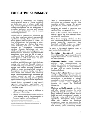4
EXECUTIVE SUMMARY
While levels of volunteering and donating
remain relatively stable in Canada, individuals
are finding new ways to advance social good.
They are applying the practices most commonly
found in consumerism, use and development of
technology and data, investing, and business
owner practices in innovative ways to support
vulnerable populations1.
Through ethical consumption, individuals are
buying from social enterprises, from vulnerable
populations directly, from businesses that
donate partial purchase price to charity, and
from local businesses that participate in ‘money
mobs’. Individuals are sharing their excess
assets, including fruit trees, car rides, and
expertise via collaborative consumption
practices. Through hackathons and other
initiatives, individuals are creating mobile and
Web applications intended to support vulnerable
populations, often with the use of open or
crowdsourced data. Individuals are also using
online petitions and social media to raise
awareness of important issues.
Retail-level and high-net-worth individuals are
seeking both social and financial returns on
investments through crowdfunding, peer-to-peer
lending, and impact investing. Examples of
vehicles for impact investing include community
development investment funds, loan funds,
social return term deposits, and community
bonds. For individuals who own businesses, new
business models, as well as progressive
employment and purchasing policies, present
opportunities to support vulnerable populations.
Thought leaders interviewed for this research
expressed observations, opportunities, and
challenges related to these new actions taken by
Canadians (p. 28):
 These activities are done in addition to
giving and volunteering.
 Drivers include interests of youth, interest in
‘local’, and the belief in the responsibility of
business to play a role in social good.
1
The terms ‘vulnerable populations’ and ‘vulnerable
people’ used throughout this report are intended to be
inclusive, not exclusionary.
 There is a lack of awareness of, as well as
uncertainty and resistance towards, these
emerging activities among the general
public, funders, and the charitable sector.
 Incentives are needed to encourage more
uptake of these emerging activities.
 Some of the activities draw interest and
funding, but do not have sustained impact
on vulnerable populations.
 When these emerging activities are done
well, they involve cross-sector collaboration,
engage vulnerable populations, have
financially sustainable models, and support
the employment of vulnerable populations.
The results of the research present a variety of
opportunities for impact (p. 34).
 Knowledge development: expand
General Social Survey; research the social
impact of microloans; research resiliency of
the social economy
 Awareness raising: embed emerging
activities into communications on
mainstream activities; target volunteers and
donors, young people, and people interested
in ‘local’; hold up current initiatives to
inspire and educate
 Cross-sector collaboration: governments
should model good inter-departmental and
inter-agency collaboration; fund community
organizations to participate in industry
roundtables; create events themed on this
report’s research areas, highlighting
potential for impact on vulnerable
populations
 Motivate and build capacity: provide tax
and other financial incentives for social
purchasing, impact investing, social real
estate, and social purpose business models;
build non-profit organizations’ capacity in
technology, data, and impact investing
opportunity development; freely release
more data relevant to vulnerable
populations; create an environment for
equity crowdfunding for entrepreneurs who
face barriers; spread community interest
 