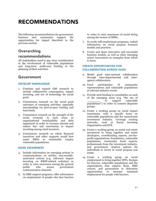 41
RECOMMENDATIONS
The following recommendations for government,
business and community support the
opportunities for impact described in the
previous section.
Overarching
recommendations
All stakeholders need to pay close consideration
to the involvement of vulnerable populations
and long-term, multi-year funding in the
planning of their activities.
Government
DEVELOP KNOWLEDGE
1. Continue and expand GSS research to
include collaborative consumption, impact
investing, and use of technology for social
good.
2. Commission research on the social good
outcomes of emerging activities, especially
microlending via peer-to-peer lending and
loan funds.
3. Commission research on the strength of the
social economy in such areas as
organizational sustainability and debt
repayment in order to increase interest and
reduce fear and uncertainty in impact
investing among retail investors.
4. Commission research on which financial
incentives and other supports would best
assist SMEs to sustainably employ
vulnerable populations.
RAISE AWARENESS
5. Include information on emerging actions in
communications on similar, non-socially-
motivated actions (e.g. reference impact
investing on RRSP-related websites) in
order to raise awareness among the general
public who access government
communication channels.
6. In SME support programs, offer information
on employment of people who face barriers
in order to raise awareness of social hiring
among the owners of SMEs.
7. In youth self-employment programs, embed
information on social purpose business
models and practices.
8. Curate and share innovative and successful
business models, as well as other emerging
action innovations as examples from which
to learn.
CREATE OPPORTUNITIES FOR
COLLABORATION ACROSS SILOS
9. Model good inter-sectoral collaboration
through inter-departmental and inter-
agency collaboration.
10. Fund participation of community
representatives and vulnerable populations
at relevant industry events.
11. Provide seed funding to roundtables on each
of the emerging areas (e.g. “the use of
________ to support vulnerable
populations”) in order to connect disparate
groups.
12. Create a working group on social impact
investment, with a specific focus on
vulnerable populations and the mainstream
investment industry. Leverage existing
networks, such as Social Investing
Organization and SVX.
13. Create a working group on social real estate
investment to bring together real estate
developers, crowdfunding experts, not-for-
profit organizations, foundations, vulnerable
populations, community bond experts,
professionals from the investment industry,
and government. Explore options for
individuals to invest in social purpose real
estate.
14. Create a working group on social
employment to bring together SPPs, Recipes
for Success, vulnerable populations and the
organizations that support them, SME
owners, and government to determine
opportunities to increase sustained
employment for people with barriers.
 