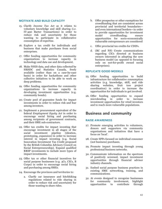 42
MOTIVATE AND BUILD CAPACITY
15. Clarify Income Tax Act as it relates to
voluntary knowledge and skill sharing (i.e.
IT-490 Barter Transactions) in order to
reduce risk and uncertainty for those
wanting to participate in collaborative
consumption of expertise.
16. Explore a tax credit for individuals and
business that make purchases from social
enterprises.
17. Offer funding opportunities for community
organizations to increase capacity in
technology and data use and development.
18. Make NHIS data, and other data collected by
HRSDC and Statistics Canada, freely
available (rather than on a case-by-case
basis) in order for hackathons and other
collective initiatives to be able to work on
deep problems.
19. Offer funding opportunities for community
organizations to increase capacity in
developing investment opportunities (e.g.
community bonds).
20. Create pool of guarantee funds for impact
investments in order to reduce risk and fear
among investors.
21. Implement a procurement equivalent of the
federal Employment Equity Act in order to
encourage social hiring and purchasing
among recipients of government contracts,
and their SME sub-contractors.
22. Offer tax credits for impact investing that
encourage investment in all stages of the
social investment pipeline (ideation,
prototyping, expansion) in order to increase
interest in impact investing (e.g. Social
Innovation Investment Tax Credit proposed
by the British Columbia Advisory Council on
Social Entrepreneurship). Expand qualified
RRSP investments to include more types of
impact investments.
23. Offer tax or other financial incentives for
social purpose businesses (e.g. 3Cs, CICs, B
Corps) in order to encourage social hiring
and purchasing among SMEs.
24. Encourage the provinces and territories to:
a. Clarify car insurance and hitchhiking
regulations related to ride sharing in
order to reduce risk and uncertainty for
those wanting to share rides.
b. Offer prospectus or other exemptions for
crowdfunding that are consistent across
provincial and territorial boundaries—
and even international borders—in order
to provide opportunities for investment
model crowdfunding; ensure
opportunities for socio-economically
vulnerable entrepreneurs are considered
c. Offer provincial tax credits for CDIFs.
d. (BC and NS) Create communications
regarding CICs directed at business
owners interested in adopting the new
business model (as opposed to focusing
only on not-for-profit owned social
enterprises).
REPLICATE GOOD MODELS
25. Offer funding opportunities to build
infrastructure for collaborative consumption
activities (e.g. knowledge, skill, and ride
sharing websites, fruit tree project
coordination) in order to increase the
opportunities for individuals to get involved.
26. Offer funding opportunities to expand
microlending in order to increase
investment opportunities for retail investors
and to reach more vulnerable populations.
Business and community
RAISE AWARENESS
27. Promote emerging activities to volunteers,
donors and supporters via community
organizations and initiatives that have a
focus on ‘local’.
28. Create SPPs focused on individual consumer
(not business) purchases.
29. Promote impact investing through young
professional business networks.
30. Communicate information on the spectrum
of positively screened, impact investment
opportunities through financial advisor
industry channels.
31. Embed social purpose business practices in
existing SME networking, training, and
communications.
32. At events designed to recognize businesses
for community involvement, highlight
opportunities to contribute through
 