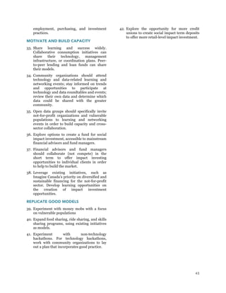 43
employment, purchasing, and investment
practices.
MOTIVATE AND BUILD CAPACITY
33. Share learning and success widely.
Collaborative consumption initiatives can
share their technology, management
infrastructure, or coordination plans. Peer-
to-peer lending and loan funds can share
their models.
34. Community organizations should attend
technology and data-related learning and
networking events; stay informed on trends
and opportunities to participate at
technology and data roundtables and events;
review their own data and determine which
data could be shared with the greater
community.
35. Open data groups should specifically invite
not-for-profit organizations and vulnerable
populations to learning and networking
events in order to build capacity and cross-
sector collaboration.
36. Explore options to create a fund for social
impact investment, accessible to mainstream
financial advisors and fund managers.
37. Financial advisors and fund managers
should collaborate (not compete) in the
short term to offer impact investing
opportunities to individual clients in order
to help to build the market.
38. Leverage existing initiatives, such as
Imagine Canada’s priority on diversified and
sustainable financing for the not-for-profit
sector. Develop learning opportunities on
the creation of impact investment
opportunities.
REPLICATE GOOD MODELS
39. Experiment with money mobs with a focus
on vulnerable populations
40. Expand food sharing, ride sharing, and skills
sharing programs, using existing initiatives
as models.
41. Experiment with non-technology
hackathons. For technology hackathons,
work with community organizations to lay
out a plan that incorporates good practice.
42. Explore the opportunity for more credit
unions to create social impact term deposits
to offer more retail-level impact investment.
 