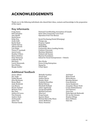 44
ACKNOWLEDGEMENTS
Thank you to the following individuals who shared their ideas, contacts and knowledge in the preparation
of this report.
Key informants
Craig Asano National Crowdfunding Association of Canada
Seth Asimakos Saint John Community Loan Fund
Amy Beaith Operation Fruit Tree Rescue
David Eaves
Erika Frey Social Purchasing Portal (Winnipeg)
Jordy Gold Change.org
Karim Harji Purpose Capital
Colette Harvey Desjardins
Allyson Hewitt SiG@MaRS
Lisa Helps Community Micro Lending Society
Tracey P. Lauriault Carleton University
Aaron Lewis Maritime Rideshare
Heather O’Hara Potluck Café Society
Ratna Omidvar Maytree Foundation
Omar Ramroop School for Social Entrepreneurs – Ontario
Catherine Roy
Rob Saric Hire Works
Laurie Simmonds Green Living Enterprises
Sara Winter Squag Inc.
Margie Zeidler Urban Space
Additional feedback
Janice Abbott
Dev Aujla
Yeleka Barrett
Elisa Birnbaum
Renee Black
Andy Broderick
Lisa Brown
Nicole Chaland
Melanie Conn
Ray Dart
Andrea Di Lucca
Tim Draimin
Andrew Dyck
Al Etmanski
Adam Fair
Thomas Gaudy
Michelle Gauthier
Derek Gent
Andrea Harris
Stanley Hartt
Frederick Heartline
Michel Héroux
Elizabeth Holland
Adam Jagelewski
George Karaphilis
Michael Lenczner
Elisa Levi
Doug Lionais
Spencer Mann
Michael McCarthy Flynn
James McKinney
Nancy Neamtan
Anil Patel
Mark Powell
Maria Ramos
Brendan Reimer
Gena Rotstein
Aaron Sanderson
Jacquelyn Thayer Scott
Louise Simbandumwe
Joel Solomon
Joyce Sou
Paula Speevak Sladowski
Eli van der Giessen
Stephen Whipp
Steve Williams
Dale Zak
 