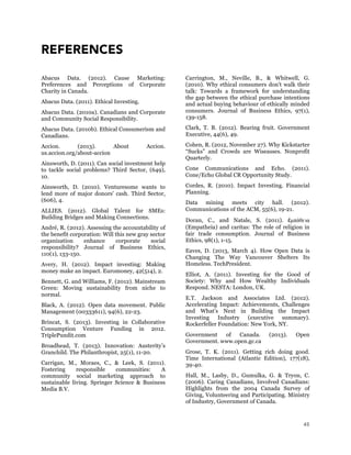 45
REFERENCES
Abacus Data. (2012). Cause Marketing:
Preferences and Perceptions of Corporate
Charity in Canada.
Abacus Data. (2011). Ethical Investing.
Abacus Data. (2010a). Canadians and Corporate
and Community Social Responsibility.
Abacus Data. (2010b). Ethical Consumerism and
Canadians.
Accion. (2013). About Accion.
us.accion.org/about-accion
Ainsworth, D. (2011). Can social investment help
to tackle social problems? Third Sector, (649),
10.
Ainsworth, D. (2010). Venturesome wants to
lend more of major donors' cash. Third Sector,
(606), 4.
ALLIES. (2012). Global Talent for SMEs:
Building Bridges and Making Connections.
André, R. (2012). Assessing the accountability of
the benefit corporation: Will this new gray sector
organization enhance corporate social
responsibility? Journal of Business Ethics,
110(1), 133-150.
Avery, H. (2012). Impact investing: Making
money make an impact. Euromoney, 42(514), 2.
Bennett, G. and Williams, F. (2012). Mainstream
Green: Moving sustainability from niche to
normal.
Black, A. (2012). Open data movement. Public
Management (00333611), 94(6), 22-23.
Brincat, S. (2013). Investing in Collaborative
Consumption Venture Funding in 2012.
TriplePundit.com
Broadhead, T. (2013). Innovation: Austerity’s
Granchild. The Philanthropist, 25(1), 11-20.
Carrigan, M., Moraes, C., & Leek, S. (2011).
Fostering responsible communities: A
community social marketing approach to
sustainable living. Springer Science & Business
Media B.V.
Carrington, M., Neville, B., & Whitwell, G.
(2010). Why ethical consumers don't walk their
talk: Towards a framework for understanding
the gap between the ethical purchase intentions
and actual buying behaviour of ethically minded
consumers. Journal of Business Ethics, 97(1),
139-158.
Clark, T. B. (2012). Bearing fruit. Government
Executive, 44(6), 49.
Cohen, R. (2012, November 27). Why Kickstarter
“Sucks” and Crowds are Wiseasses. Nonprofit
Quarterly.
Cone Communications and Echo. (2011).
Cone/Echo Global CR Opportunity Study.
Cordes, R. (2010). Impact Investing. Financial
Planning.
Data mining meets city hall. (2012).
Communications of the ACM, 55(6), 19-21.
Doran, C., and Natale, S. (2011). ἐµπάθɛια
(Empatheia) and caritas: The role of religion in
fair trade consumption. Journal of Business
Ethics, 98(1), 1-15.
Eaves, D. (2013, March 4). How Open Data is
Changing The Way Vancouver Shelters Its
Homeless. TechPresident.
Elliot, A. (2011). Investing for the Good of
Society: Why and How Wealthy Individuals
Respond. NESTA: London, UK.
E.T. Jackson and Associates Ltd. (2012).
Accelerating Impact: Achievements, Challenges
and What’s Next in Building the Impact
Investing Industry (executive summary).
Rockerfeller Foundation: New York, NY.
Government of Canada. (2013). Open
Government. www.open.gc.ca
Grose, T. K. (2011). Getting rich doing good.
Time International (Atlantic Edition), 177(18),
39-40.
Hall, M., Lasby, D., Gumulka, G. & Tryon, C.
(2006). Caring Canadians, Involved Canadians:
Highlights from the 2004 Canada Survey of
Giving, Volunteering and Participating. Ministry
of Industry, Government of Canada.
 