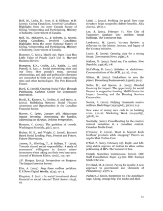 46
Hall, M., Lasby, D., Ayer, S. & Gibbons, W.D.
(2009). Caring Canadians, Involved Canadians:
Highlights from the 2007 Canada Survey of
Giving, Volunteering and Participating. Ministry
of Industry, Government of Canada.
Hall, M., McKeown, L., & Roberts, K. (2001).
Caring Canadians, Involved Canadians:
Highlights from the 2000 National Survey of
Giving, Volunteering and Participating. Ministry
of Industry, Government of Canada.
Hammer, C. (2013, March 29). Open Data Has
Little Value of People Can’t Use It. Harvard
Business Review.
Hampton, K.N., Goulet, L.S., Rainie, L., and
Purcell, K. (2011). Social networking sites and
our lives: How people’s trust, personal
relationships, and civic and political involvement
are connected to their use of social networking
sites and other technologies. The Pew Research
Center.
Harji, K. (2008). Creating Social Value Through
Purchasing. Carleton Centre for Community
Innovation.
Harjii, K., Kjorven, A., Geobey, S. and Weisz, A.
(2012). Redefining Returns: Social Finance
Awareness and Opportunities in the Canadian
Financial Sector.
Harvey, C. (2013, January 28). Mainstream
impact investing: Overcoming the hurdles,
addressing the skeptics. Deloitte Perspectives.
Homans, C. (2009). The geekdom of crowds.
Washington Monthly, 41(7), 13-17.
Hulme, M. K., and Wright, C. (2006). Internet
Based Social Lending: Pass, Present and Future.
Future Observatory.
Jansen, P., Gössling, T., & Bullens, T. (2011).
Towards shared social responsibility: A study of
consumers' willingness to donate micro-
insurances when taking out their own insurance.
Journal of Business Ethics, 100(1), 175-190.
J.P. Morgan. (2013). Perspectives on Progress:
The Impact Investor Survey.
Kim, A. (2012). Stop these endless petitions.
U.S.News Digital Weekly, 4(23), 14-14.
Kingston, J. (2011). Is social investment about
financial or social returns? Third Sector, (643),
19.
Laird, L. (2012). Profiting for good: New corp
structure helps nonprofits deliver benefits. ABA
Journal, 98(1), 1.
Lee, J. (2013, February 7). New City of
Vancouver database lists problem rental
buildings. The Vancouver Sun.
Lewkowitz, M. (2010). Vartana Review: A
reflection on the history, lessons, and legacy of
the Vartana initiative.
Lundy, K. (2009). Opening data for a strong
future. Government News, 29(11), 8.
Malone, N. (2012). Fund me, I'm useless. New
Republic, 243(18), 7-8.
McCafferty, D. (2011). Activism vs. slacktivism.
Communications of the ACM, 54(12), 17-19.
Milian, M. (2012). Hackathons to save the
planet. Bloomberg Businessweek, (4306), 50-51.
Nelles, H., and Spence, A. (2013). Blended
financing for impact: The opportunity for social
finance in supportive housing. MaRS Centre for
Impact Investing and the Housing Services
Corporation.
Nestor, F. (2011). Helping thousands receive
millions. Back Stage (19305966), 52(20), 2-3.
New wave of money men cash in on banking
crisis. (2012). Marketing Week (01419285),
35(28), 20.
Nordicity. (2012). Crowdfunding for the creative
content industries in a Canadian context.
Canadian Media Fund.
O'Connor, C. (2012). Want to boycott Koch
brothers' products while shopping? There's an
app for that. Forbes.Com.
O’Neil, P. (2013, February 25). Right- and left-
wing elders approve of motion to allow online
petitioning of MPs. The Vancouver Sun.
Ontario Securities Commission. (2012). OSC
Staff Consultation Paper 45-710: OSC Exempt
Market Review.
Overland, M. A. (2011). Paying for results: A new
approach to government aid. Chronicle of
Philanthropy, 23(7), 9.
Pachner, J. (2010, September 9). The AutoShare
saga: A long, strange trip. The Globe and Mail.
 