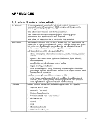 48
APPENDICES
A. Academic literature review criteria
Key questions How do emerging activities taken by individuals positively impact socio-
economically vulnerable populations? Which emerging activities present the
greatest opportunities for positive impact?
What is the current Canadian context of these activities?
What are the barriers and drivers (demographics, technology, policy,
infrastructure, laws, regulations) for these activities?
What role(s) can government play in encouraging these activities?
Search terms Searches were conducted using two sets of phrases using the AND command (i.e.
both need to be present to return a result)—one set related to the emerging activity
and another set related to social purpose. This step was taken as initial search
results were most often unrelated to the scope of the research.
Activity sets (phrases within sets separated by OR):
 ethical consumption, collaborative consumption, sharing economy, consumer
activism
 open data, hackathon, mobile application development, digital advocacy,
online campaigns
 crowdfunding, microlending, peer-to-peer lending
 impact investing, social finance
 social purchasing, social hiring, community interest company, community
contribution company, mission-based business, social purpose business, social
business, benefit corporation
Social purpose set (phrases within set separated by OR):
 social change, social good, public benefit, social benefit, social movement,
democra*, social aspects, poverty, vulnerable population*, socio-economic,
social capital, human capital, voluntarism, charity, advocacy
Databases General, business, social science, and technology databases in EBSCOhost
 Academic Search Premier
 Alternative Press Index
 Business Source Complete
 Communication & Mass Media Complete
 eBook Collection
 EconLit
 ERIC
 Humanities Abstracts
 Political Science Complete
 