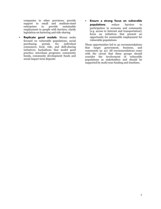 5
companies to other provinces; provide
support to small and medium-sized
enterprises to provide sustainable
employment to people with barriers; clarify
legislation on bartering and ride sharing
 Replicate good models: Money mobs
focused on vulnerable populations; social
purchasing portals for individual
consumers; food, ride, and skill-sharing
initiatives; hackathons that model good
practice; microloan programs; community
bonds, community development funds and
social impact term deposits
 Ensure a strong focus on vulnerable
populations: reduce barriers to
participation in economy and community
(e.g. access to Internet and transportation);
focus on initiatives that present an
opportunity for sustainable employment for
vulnerable populations
These opportunities led to 42 recommendations
that target government, business, and
community (p. 41). All recommendations come
with the caveat that these groups should
consider the involvement of vulnerable
populations as stakeholders and should be
supported by multi-year funding and timelines.
 