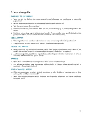 50
B. Interview guide
OVERVIEW OF EXPERIENCE
1. What you do you feel are the most powerful ways individuals are contributing to vulnerable
populations?
2. Do you think this an alternative to volunteering/donation, or in addition to?
3. Why the move to more diverse actions?
4. For individuals taking these actions: What was the process leading up to your deciding to take this
action?
5. For those representing orgs or actions more broadly: Please describe some specific initiatives that
you’ve seen or been involved with that enable individuals to take these actions.
SOCIAL IMPACT
6. What impact have you seen these actions have on socio-economically vulnerable populations?
7. Are you familiar with any evaluation or research to demonstrate this impact?
TRENDS AND DRIVERS
8. Have you noticed any trends in this area? What are other people/organizations doing? What do you
think is driving these trends? (e.g. Demographics? Economy? Marketing? Technology?)
9. Are there any policies, regulations, organizations, or funding opportunities you’re aware of or taken
advantage of that support this type of activity?
BARRIERS
10. What about barriers? What’s stopping more of these actions from happening?
11. Any policies, regulations, laws, bureaucracy, public attitudes etc.? Other infrastructure (especially in
relation to vulnerable populations)?
ROLE OF VARIOUS ACTORS
12. If the government were to make a strategic investment or policy decision to encourage more of these
actions, what would you recommend?
13. What about non-governmental actors (business, not-for-profits, individuals, etc.)? How could they
encourage more?
 