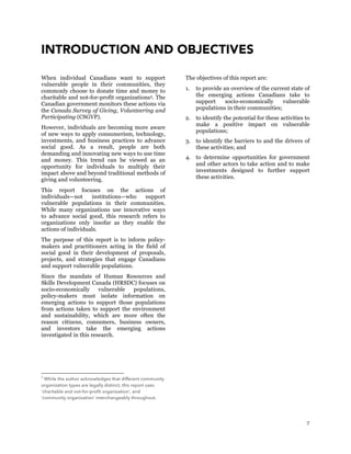 7
INTRODUCTION AND OBJECTIVES
When individual Canadians want to support
vulnerable people in their communities, they
commonly choose to donate time and money to
charitable and not-for-profit organizations2. The
Canadian government monitors these actions via
the Canada Survey of Giving, Volunteering and
Participating (CSGVP).
However, individuals are becoming more aware
of new ways to apply consumerism, technology,
investments, and business practices to advance
social good. As a result, people are both
demanding and innovating new ways to use time
and money. This trend can be viewed as an
opportunity for individuals to multiply their
impact above and beyond traditional methods of
giving and volunteering.
This report focuses on the actions of
individuals—not institutions—who support
vulnerable populations in their communities.
While many organizations use innovative ways
to advance social good, this research refers to
organizations only insofar as they enable the
actions of individuals.
The purpose of this report is to inform policy-
makers and practitioners acting in the field of
social good in their development of proposals,
projects, and strategies that engage Canadians
and support vulnerable populations.
Since the mandate of Human Resources and
Skills Development Canada (HRSDC) focuses on
socio-economically vulnerable populations,
policy-makers must isolate information on
emerging actions to support those populations
from actions taken to support the environment
and sustainability, which are more often the
reason citizens, consumers, business owners,
and investors take the emerging actions
investigated in this research.
2
While the author acknowledges that different community
organization types are legally distinct, this report uses
‘charitable and not-for-profit organization’, and
‘community organization’ interchangeably throughout.
The objectives of this report are:
1. to provide an overview of the current state of
the emerging actions Canadians take to
support socio-economically vulnerable
populations in their communities;
2. to identify the potential for these activities to
make a positive impact on vulnerable
populations;
3. to identify the barriers to and the drivers of
these activities; and
4. to determine opportunities for government
and other actors to take action and to make
investments designed to further support
these activities.
 