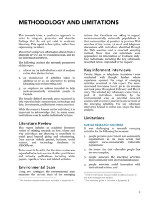 8
METHODOLOGY AND LIMITATIONS
This research takes a qualitative approach in
order to integrate, generalize and describe
findings that do not yet exist in academic
literature. This report is descriptive, rather than
explanatory, in nature.
This report comprises information drawn from a
literature review, an environmental scan, and 20
key informant interviews.
The following outlines the research parameters
of this report:
1. a focus on the individual as a unit of analysis
rather than the institution;
2. an examination of activities taken in
addition to or as an alternative to giving
(donating) and volunteering; and
3. an emphasis on actions intended to help
socio-economically vulnerable people in
Canada.
The broadly defined research areas examined in
this report include consumerism, technology and
data, investments, and business owner practices.
While the research focuses on the individual, it is
important to acknowledge that, in many cases,
institutions serve to enable individuals’ actions.
Literature Review
This report includes an academic literature
review of existing research on how, where and
why individuals are choosing to contribute to
social good beyond giving and volunteering.
Data sources include general, business, social
science, and technology databases in
EBSCOhost3.
To increase its breadth, the literature review was
expanded to include a series of other practitioner
and industry publications, including white
papers, reports, articles, and related websites.
Environmental Scan
Using two strategies, the environmental scan
examines the current state of the emerging
3
The literature review criteria are included in Appendix A.
actions that Canadians are taking to support
socio-economically vulnerable populations in
their communities: 1) province by province Web
searches of key terms; 2) email and telephone
discussions with individuals identified through
the Web searches and a snowball sampling
method. More than 100 individuals were
approached for information or feedback; sixty-
four individuals, including the key informants
described below, responded to the request4.
Key informant interviews
Twenty Skype or telephone interviews 5 were
conducted with thought leaders whose
experience spanned the range of emerging
activities examined in this report. The semi-
structured interviews lasted 30 to 60 minutes
and took place throughout February and March
2013. The selected key informants came from a
pool of individuals identified by the
environmental scan as potential data-rich
sources with extensive practice in one or more of
the emerging activities. The key informant
interviews helped to refine and shape the final
analysis.
Limitations
SUBTLE RESEARCH CONTEXT
It was challenging to research emerging
activities for the following five reasons:
1. people perceive government and community
organizations as the main actors that
support socio-economically vulnerable
populations;
2. the issues that that vulnerable people face
are very complex;
3. people associate the emerging activities
more commonly with environmental issues;
4. people associate social innovation with
institutional actions; and
4
A list of individuals who provided feedback is given in
the Acknowledgments section.
5
The interview guide is included in Appendix B.
 