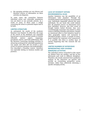 9
5. the emerging activities are very diverse and
therefore sources of information on these
activities are disparate.
In some cases, the connection between
individual action and vulnerable populations
was not direct or not currently present. As a
result, in many of these cases a bridge
connecting the action to potential impact had to
be built.
LIMITED LITERATURE
As anticipated, the results of the academic
literature were limited. To offset this, the scope
of the search of the databases was expanded
beyond peer-reviewed journal articles to include
editorials, opinion papers, magazines,
periodicals, reports, and trade publications. Still,
the literature connecting emerging activities to
advancing social good for vulnerable populations
was sparse and often did not involve a peer
review of research questions and methodologies.
Few described a Canadian context. Literature
was especially lacking on business models and
practices.
LACK OF DIVERSITY WITHIN
ENVIRONMENTAL SCAN
Another limitation was the possibility of an
information ‘echo chamber’. Through the
snowball method used during the environmental
scan, individuals repeatedly referred the same
individuals. On one hand, this could indicate
that all potential sources of information have
been identified. However, this first round of
thought leaders lacked diversity; they were
overwhelmingly Caucasian men based in urban
centres of British Columbia and Ontario. Despite
an intentional effort to find initiatives based in
other geographic regions and connected to
Aboriginal peoples, women, or people of colour,
many requests for responses went unanswered.
It is possible that there is another layer of
activity happening that this research did not
uncover.
LIMITED NUMBER OF INTERVIEWS
REPRESENTING VERY DIVERSE
EMERGING ACTIVITIES
The individual actions researched in this report
are distinct from one another, and the 20 key
informants each work in different disciplines.
Therefore, the trends extracted from qualitative
analysis of the interviews are general and
provide an overarching perspective across
activities, rather than collectively informing a
specific emerging activity.
 