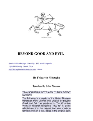 BEYOND GOOD AND EVIL
Special Edition Brought To You By; TTC Media Properties
Digital Publishing: March, 2014
http://www.gloucestercounty-va.com Visit us.
By Friedrich Nietzsche
Translated by Helen Zimmern
TRANSCRIBER'S NOTE ABOUT THIS E-TEXT
EDITION:
The following is a reprint of the Helen Zimmern
translation from German into English of "Beyond
Good and Evil," as published in The Complete
Works of Friedrich Nietzsche (1909-1913). Some
adaptations from the original text were made to
format it into an e-text. Italics in the original book
 