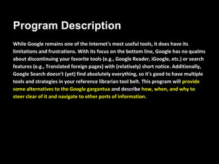 Program Description
While Google remains one of the Internet's most useful tools, it does have its
limitations and frustrations. With its focus on the bottom line, Google has no
qualms about discontinuing your favorite tools (e.g., Google Reader, iGoogle,
etc.) or search features (e.g., Translated foreign pages) with (relatively) short
notice. Additionally, Google Search doesn't (yet) find absolutely everything, so
it's good to have multiple tools and strategies in your reference librarian tool
belt. This program will provide some alternatives to the Google gargantua and
describe how, when, and why to steer clear of it and navigate to other ports of
information.
 