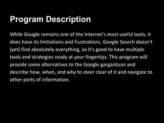 Program Description 
While Google remains one of the Internet's most useful tools, it 
does have its limitations and frustrations. Google Search doesn't 
(yet) find absolutely everything, so it's good to have multiple 
tools and strategies ready at your fingertips. This program will 
provide some alternatives to the Google gargantuan and 
describe how, when, and why to steer clear of it and navigate to 
other ports of information. 
 