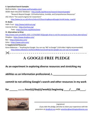 II. Specialized Search Examples
WolframAlpha - http://www.wolframalpha.com/
OEDB: Open Education Database – http://oedb.org/ilibrarian/research-beyond-google/
“Research Beyond Google: 119 Authoritative, Invisible, and Comprehensive Resources”
JISC Inform “Ten search engines for researchers”
http://www.jisc.ac.uk/inform/inform37/SearchingBeyondGoogle.html#.Uxobq_mwL92
III. Books
Hathi Trust - http://www.hathitrust.org/
Internet Archive - https://archive.org/
Texts - https://archive.org/details/texts
IV. Alternatives to Drive
http://news.cnet.com/8301-1023_3-57419587-93/google-drive-is-not-for-everyone-so-try-these-alternatives/
Dropbox – https://www.dropbox.com/
Box – https://www.box.com/
Zoho – https://www.zoho.com/
V. Supplemental Resources
Karen Blakeman – “Anything but Google: You can say ‘NO’ to Google” (118 slides! Highly recommended)
http://www.slideshare.net/KarenBlakeman/anything-but-google-you-can-say-no-to-google
- - - - - - - - - - - - - - - - - - - - - - - - - - - - - - - - - - - - - - - -
A Google-Free Pledge
As an experiment in exploring diverse resources and stretching my
abilities as an information professional, I, ________________________,
commit to not utilizing Google’s search and other resources in my work
for ______ (circle one) hour(s)/day(s)/week(s) beginning ____/____/20____.
_______________________________________
(signature)
If you take the pledge, feel free to share your experience with the
presenters at don@cpl.org and/or wmeltzer@worthingtonlibraries.org
 