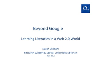 Beyond Google
Challenges and Opportunities for Teaching &
Learning Literacies in a Web 2.0 World
Nazlin Bhimani
Research Support & Special Collections Librarian
April 2013
Newsam Library & Archives
 