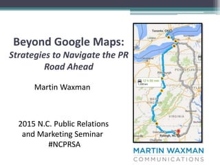 Beyond Google Maps:
Strategies to Navigate the PR
Road Ahead
Martin Waxman
2015 N.C. Public Relations
and Marketing Seminar
#NCPRSA
 