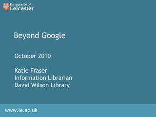 www.le.ac.uk
Beyond Google
October 2010
Katie Fraser
Information Librarian
David Wilson Library
 