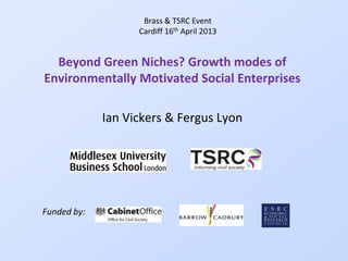 Beyond Green Niches? Growth modes of
Environmentally Motivated Social Enterprises
Ian Vickers & Fergus Lyon
Brass & TSRC Event
Cardiff 16th April 2013
Funded by:
 