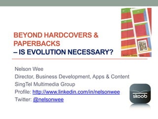 BEYOND HARDCOVERS &
PAPERBACKS
– IS EVOLUTION NECESSARY?                  Source: Straits Times




Nelson Wee
Director, Business Development, Apps & Content
SingTel Multimedia Group
Profile: http://www.linkedin.com/in/nelsonwee
Twitter: @nelsonwee
 