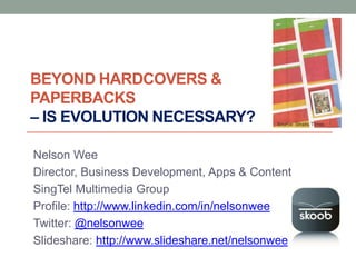 BEYOND HARDCOVERS &
PAPERBACKS
– IS EVOLUTION NECESSARY?                   Source: Straits Times




Nelson Wee
Director, Business Development, Apps & Content
SingTel Multimedia Group
Profile: http://www.linkedin.com/in/nelsonwee
Twitter: @nelsonwee
Slideshare: http://www.slideshare.net/nelsonwee
 