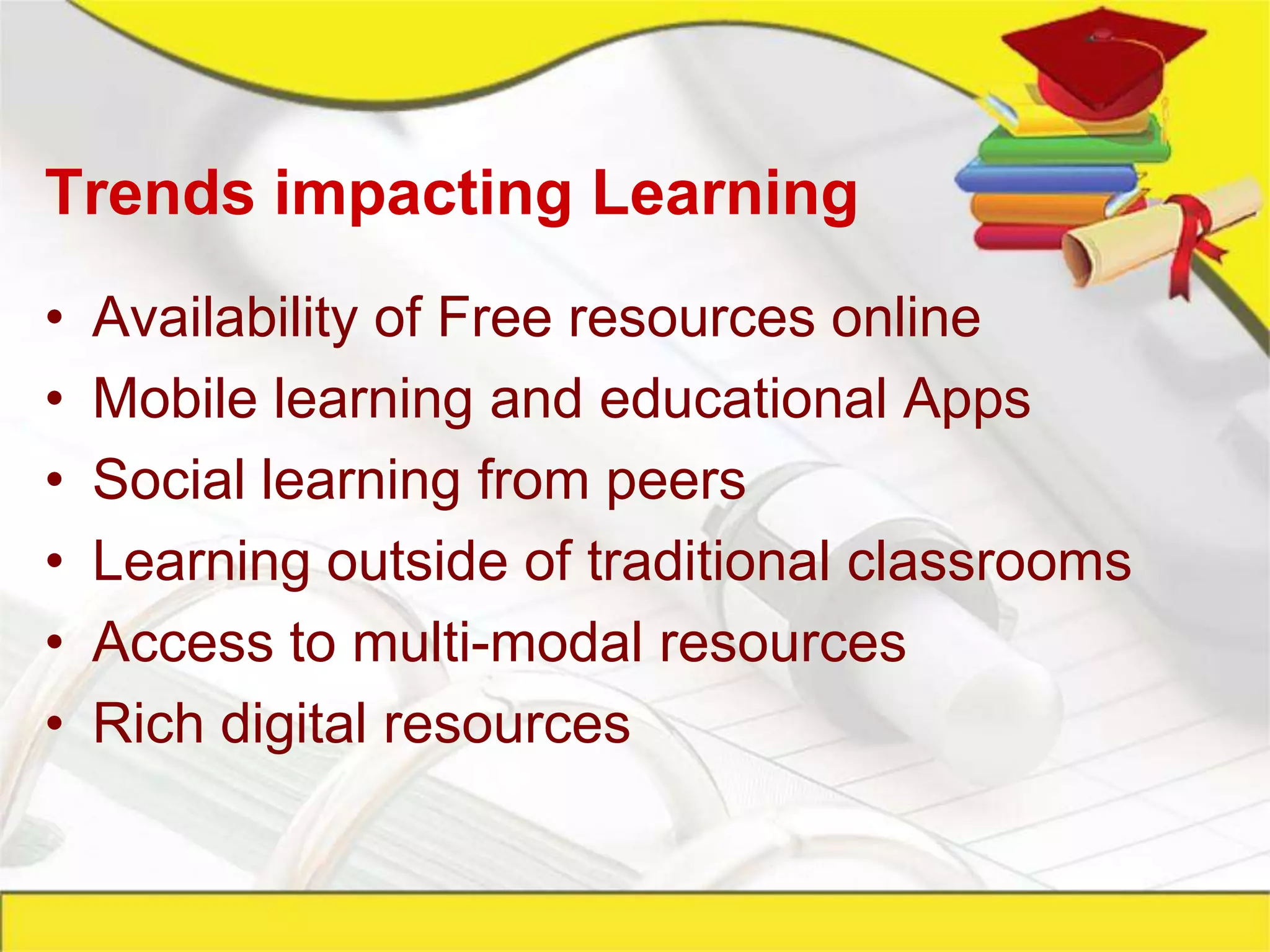 Trends impacting Learning
•   Availability of Free resources online
•   Mobile learning and educational Apps
•   Social learning from peers
•   Learning outside of traditional classrooms
•   Access to multi-modal resources
•   Rich digital resources
 
