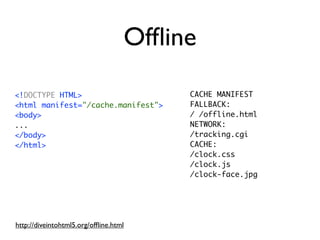 Ofﬂine
<!DOCTYPE HTML>                         CACHE MANIFEST
<html manifest="/cache.manifest">       FALLBACK:
<body>                                  / /offline.html
...                                     NETWORK:
</body>                                 /tracking.cgi
</html>                                 CACHE:
                                        /clock.css
                                        /clock.js
                                        /clock-face.jpg




http://diveintohtml5.org/ofﬂine.html
 
