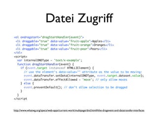 Datei Zugriff
<ol ondragstart="dragStartHandler(event)">
 <li draggable="true" data-value="fruit-apple">Apples</li>
 <li draggable="true" data-value="fruit-orange">Oranges</li>
 <li draggable="true" data-value="fruit-pear">Pears</li>
</ol>
<script>
  var internalDNDType = 'text/x-example';
  function dragStartHandler(event) {
    if (event.target instanceof HTMLLIElement) {
      // use the element's data-value="" attribute as the value to be moving:
      event.dataTransfer.setData(internalDNDType, event.target.dataset.value);
      event.dataTransfer.effectAllowed = 'move'; // only allow moves
    } else {
      event.preventDefault(); // don't allow selection to be dragged
    }
  }
</script



http://www.whatwg.org/specs/web-apps/current-work/multipage/dnd.html#the-dragevent-and-datatransfer-interfaces
 