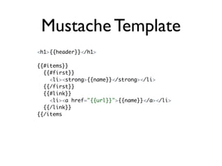 Mustache Template
<h1>{{header}}</h1>

{{#items}}
  {{#first}}
    <li><strong>{{name}}</strong></li>
  {{/first}}
  {{#link}}
    <li><a href="{{url}}">{{name}}</a></li>
  {{/link}}
{{/items
 