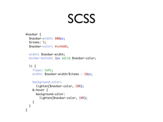 SCSS
#navbar {
  $navbar-width: 800px;
  $items: 5;
  $navbar-color: #ce4dd6;

    width: $navbar-width;
    border-bottom: 2px solid $navbar-color;

    li {
      float: left;
      width: $navbar-width/$items - 10px;

        background-color:
          lighten($navbar-color, 20%);
        &:hover {
          background-color:
            lighten($navbar-color, 10%);
        }
    }
}
 
