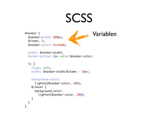 SCSS
#navbar {
  $navbar-width: 800px;
                                            Variablen
  $items: 5;
  $navbar-color: #ce4dd6;

    width: $navbar-width;
    border-bottom: 2px solid $navbar-color;

    li {
      float: left;
      width: $navbar-width/$items - 10px;

        background-color:
          lighten($navbar-color, 20%);
        &:hover {
          background-color:
            lighten($navbar-color, 10%);
        }
    }
}
 