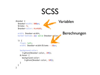 SCSS
#navbar {
  $navbar-width: 800px;
                                            Variablen
  $items: 5;
  $navbar-color: #ce4dd6;

    width: $navbar-width;
    border-bottom: 2px solid $navbar-color;
                                              Berechnungen
    li {
      float: left;
      width: $navbar-width/$items - 10px;

        background-color:
          lighten($navbar-color, 20%);
        &:hover {
          background-color:
            lighten($navbar-color, 10%);
        }
    }
}
 