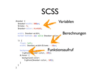 SCSS
#navbar {
  $navbar-width: 800px;
                                            Variablen
  $items: 5;
  $navbar-color: #ce4dd6;

    width: $navbar-width;
    border-bottom: 2px solid $navbar-color;
                                              Berechnungen
    li {
      float: left;
      width: $navbar-width/$items - 10px;

        background-color:         Funktionsaufruf
          lighten($navbar-color, 20%);
        &:hover {
          background-color:
            lighten($navbar-color, 10%);
        }
    }
}
 