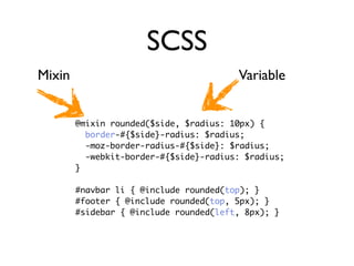 SCSS
Mixin                                   Variable


        @mixin rounded($side, $radius: 10px) {
          border-#{$side}-radius: $radius;
          -moz-border-radius-#{$side}: $radius;
          -webkit-border-#{$side}-radius: $radius;
        }

        #navbar li { @include rounded(top); }
        #footer { @include rounded(top, 5px); }
        #sidebar { @include rounded(left, 8px); }
 