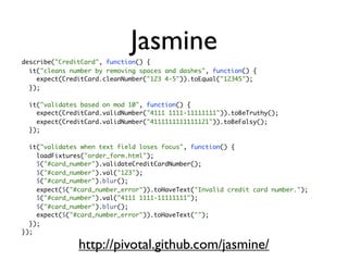 Jasmine
describe("CreditCard", function() {
  it("cleans number by removing spaces and dashes", function() {
    expect(CreditCard.cleanNumber("123 4-5")).toEqual("12345");
  });

  it("validates based on mod 10", function() {
    expect(CreditCard.validNumber("4111 1111-11111111")).toBeTruthy();
    expect(CreditCard.validNumber("4111111111111121")).toBeFalsy();
  });

  it("validates when text field loses focus", function() {
    loadFixtures("order_form.html");
    $("#card_number").validateCreditCardNumber();
    $("#card_number").val("123");
    $("#card_number").blur();
    expect($("#card_number_error")).toHaveText("Invalid credit card number.");
    $("#card_number").val("4111 1111-11111111");
    $("#card_number").blur();
    expect($("#card_number_error")).toHaveText("");
  });
});

               http://pivotal.github.com/jasmine/
 