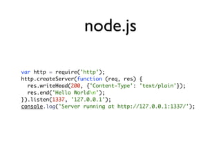 node.js

var http = require('http');
http.createServer(function (req, res) {
  res.writeHead(200, {'Content-Type': 'text/plain'});
  res.end('Hello Worldn');
}).listen(1337, '127.0.0.1');
console.log('Server running at http://127.0.0.1:1337/');
 