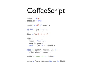 CoffeeScript
number   = 42
opposite = true

number = -42 if opposite

square = (x) -> x * x

list = [1, 2, 3, 4, 5]

math =
  root:   Math.sqrt
  square: square
  cube:   (x) -> x * square x

race = (winner, runners...) ->
  print winner, runners

alert "I knew it!" if elvis?

cubes = (math.cube num for num in list)
 