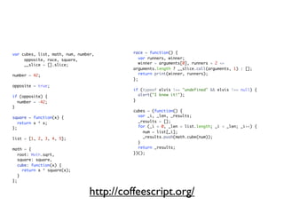 var cubes, list, math, num, number,        race = function() {
     opposite, race, square,                  var runners, winner;
     __slice = [].slice;                      winner = arguments[0], runners = 2 <=
                                           arguments.length ? __slice.call(arguments, 1) : [];
number = 42;                                  return print(winner, runners);
                                           };
opposite = true;
                                           if (typeof elvis !== "undefined" && elvis !== null) {
if (opposite) {                              alert("I knew it!");
  number = -42;                            }
}
                                           cubes = (function() {
square = function(x) {                       var _i, _len, _results;
   return x * x;                             _results = [];
};                                           for (_i = 0, _len = list.length; _i < _len; _i++) {
                                               num = list[_i];
list = [1, 2, 3, 4, 5];                        _results.push(math.cube(num));
                                             }
math = {                                     return _results;
   root: Math.sqrt,                        })();
   square: square,
   cube: function(x) {
     return x * square(x);
   }
};


                                 http://coffeescript.org/
 