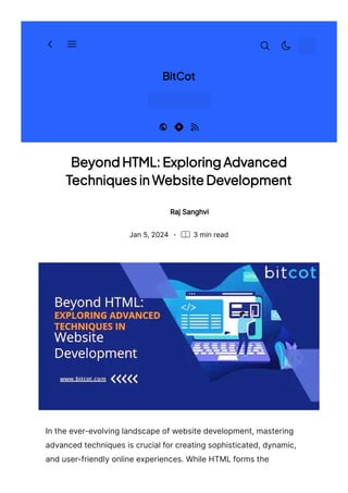 Beyond HTML: Exploring Advanced
Techniques in Website Development
Raj Sanghvi
· 3 min read
Jan 5, 2024
In the ever-evolving landscape of website development, mastering
advanced techniques is crucial for creating sophisticated, dynamic,
and user-friendly online experiences. While HTML forms the
BitCot
 
