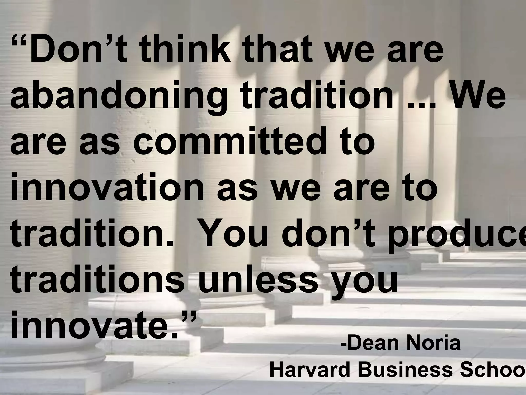 “Don’t think that we are
abandoning tradition ... We
are as committed to
innovation as we are to
tradition. You don’t produce
traditions unless you
innovate.” -Dean Noria
Harvard Business School
 