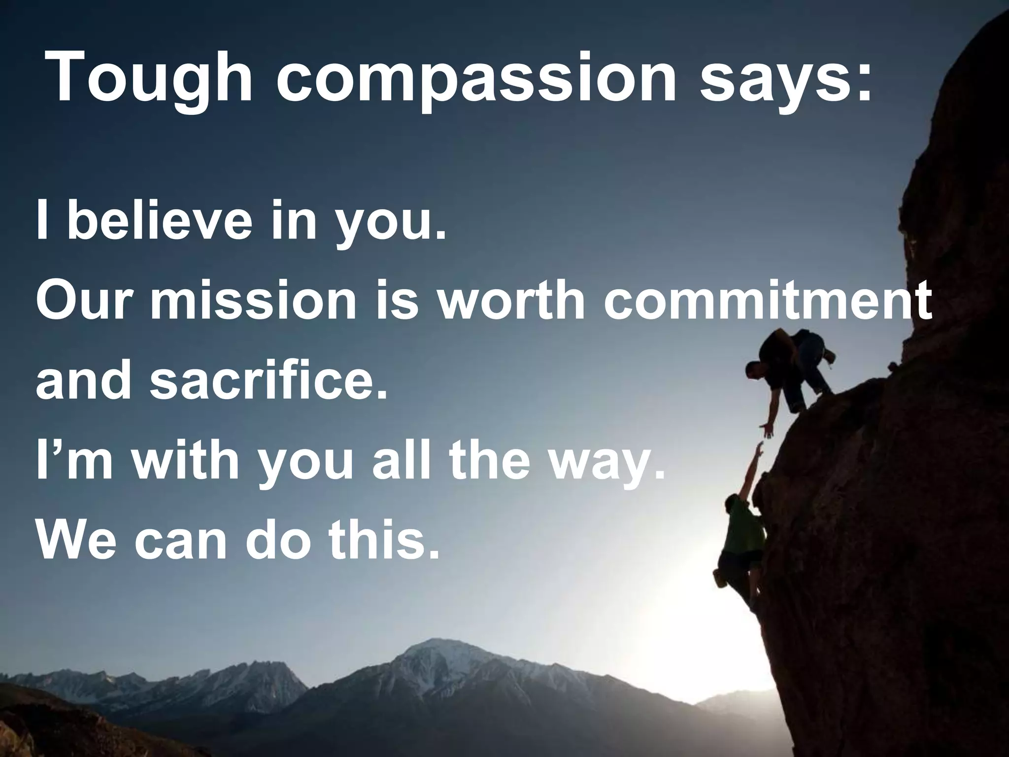 I believe in you.
Our mission is worth commitment
and sacrifice.
I’m with you all the way.
We can do this.
Tough compassion says:
 
