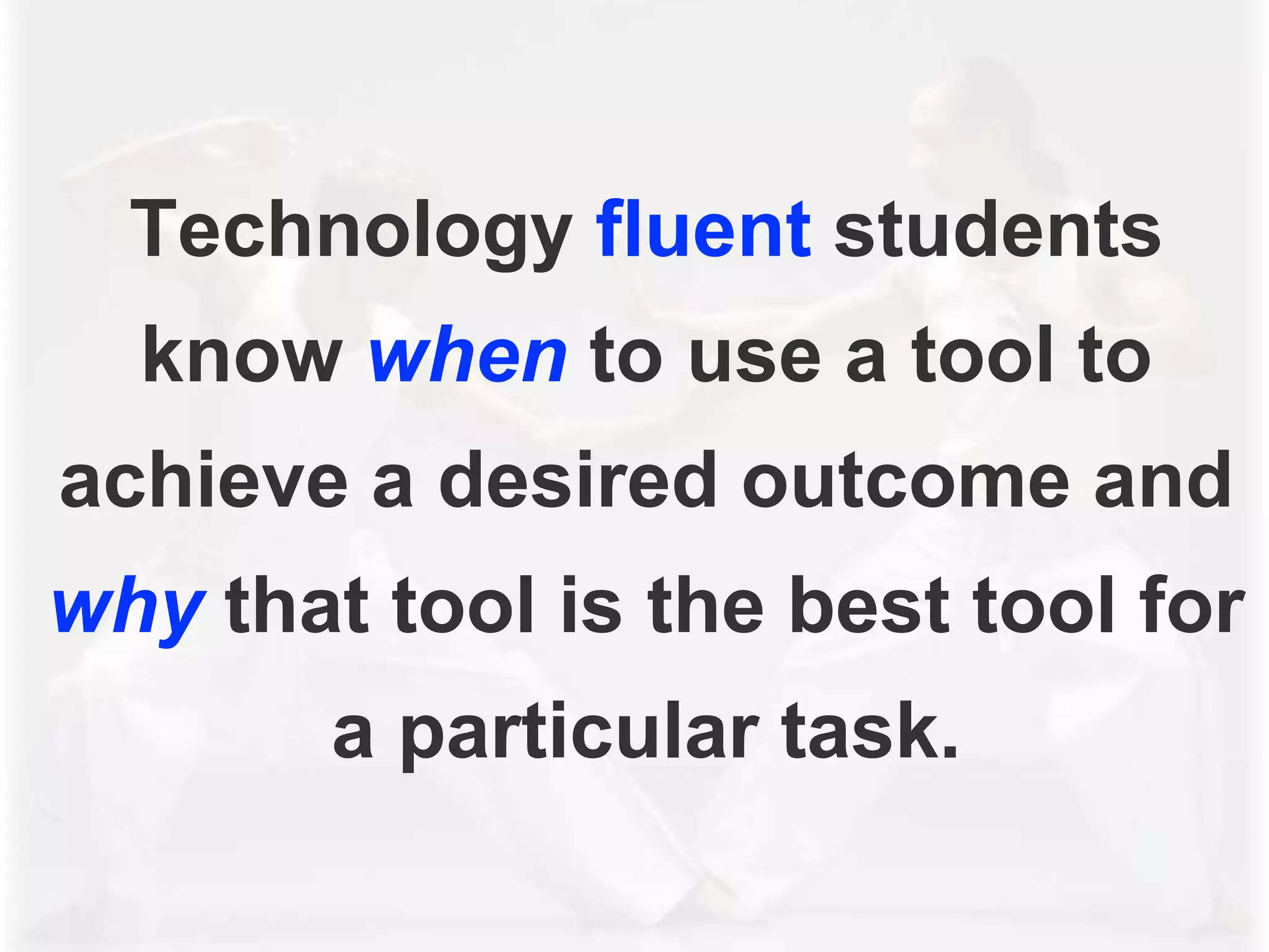 Technology fluent students
know when to use a tool to
achieve a desired outcome and
why that tool is the best tool for
a particular task.
 