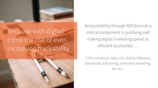 Because with digital
came the rise of ever-
increasing trackability
Accountability through ROI became a
critical component in justifying and
making digital marketing spend as
efficient as possible….
CTRs, conversion rates, UVs, shares, followers,
downloads, A/B testing, attribution modelling,
etc. etc...
 